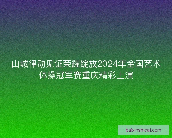 山城律动见证荣耀绽放2024年全国艺术体操冠军赛重庆精彩上演