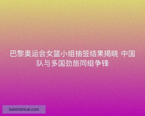 巴黎奥运会女篮小组抽签结果揭晓 中国队与多国劲旅同组争锋