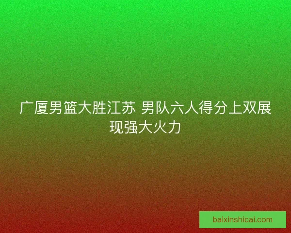 广厦男篮大胜江苏 男队六人得分上双展现强大火力