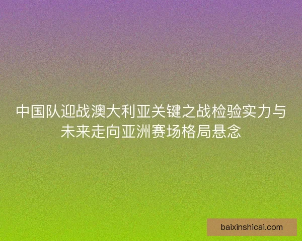 中国队迎战澳大利亚关键之战检验实力与未来走向亚洲赛场格局悬念