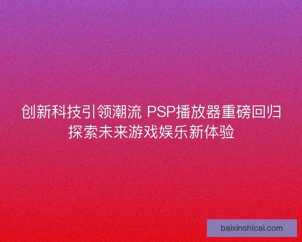 创新科技引领潮流 PSP播放器重磅回归探索未来游戏娱乐新体验