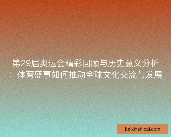第29届奥运会精彩回顾与历史意义分析：体育盛事如何推动全球文化交流与发展